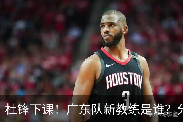 杜锋下课！广东队新教练是谁？分析3选1